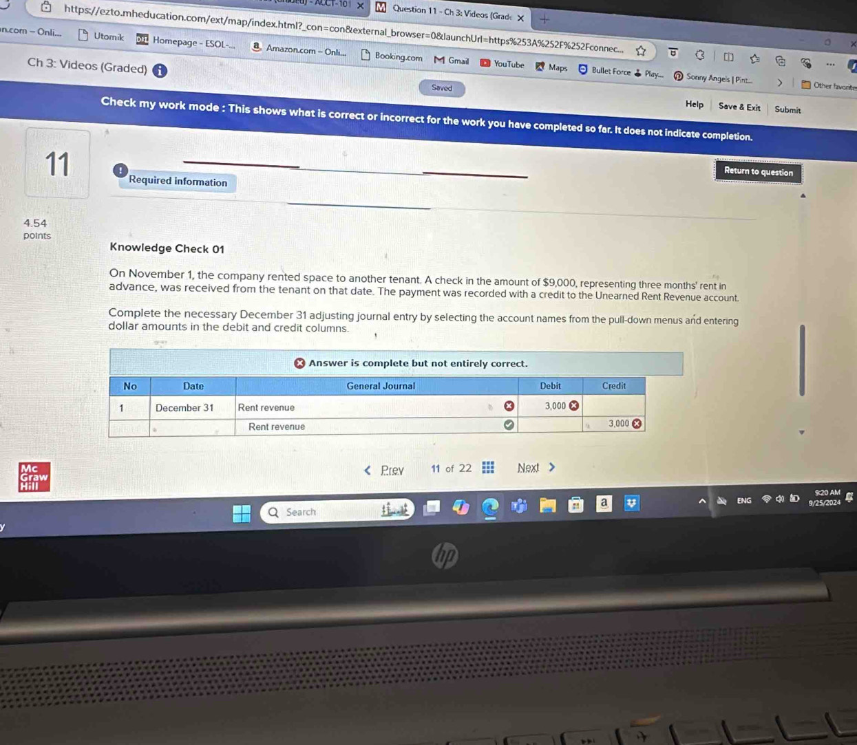 CCT-10 Question 11 - Ch 3: Videos (Grade X 
https://ezto.mheducation.com/ext/map/index.html?_con=con&external_browser=0&launchUrl=https%253A%252F%252Fconnec... 
n.com - Onli... Utomik Homepage - ESOL- Amazon.com - Onli.. Booking.com Gmail 
YouTube Maps Bullet Force Sonny Angels | Pint... ) Other favorite 
Ch 3: Videos (Graded) Saved Help 
Save & Exit Submit 
Check my work mode : This shows what is correct or incorrect for the work you have completed so far. It does not indicate completion. 
Return to question 
11 Required information
4.54
points 
Knowledge Check 01 
On November 1, the company rented space to another tenant. A check in the amount of $9,000, representing three months ' rent in 
advance, was received from the tenant on that date. The payment was recorded with a credit to the Unearned Rent Revenue account. 
Complete the necessary December 31 adjusting journal entry by selecting the account names from the pull-down menus and entering 
dollar amounts in the debit and credit columns. 
Prev 11 of 22 Next 
920 AM 
Search 9/25/2024