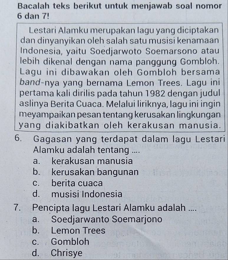 Bacalah teks berikut untuk menjawab soal nomor
6 dan 7!
Lestari Alamku merupakan lagu yang diciptakan
dan dinyanyikan oleh salah satu musisi kenamaan
Indonesia, yaitu Soedjarwoto Soemarsono atau
lebih dikenal dengan nama panggung Gombloh.
Lagu ini dibawakan oleh Gombloh bersama
band-nya yang bernama Lemon Trees. Lagu ini
pertama kali dirilis pada tahun 1982 dengan judul
aslinya Berita Cuaca. Melalui liriknya, lagu ini ingin
meyampaikan pesan tentang kerusakan lingkungan
yang diakibatkan oleh kerakusan manusia.
6. Gagasan yang terdapat dalam lagu Lestari
Alamku adalah tentang ....
a. kerakusan manusia
b. kerusakan bangunan
c. berita cuaca
d. musisi Indonesia
7. Pencipta lagu Lestari Alamku adalah ....
a. Soedjarwanto Soemarjono
b. Lemon Trees
c. Gombloh
d. Chrisye