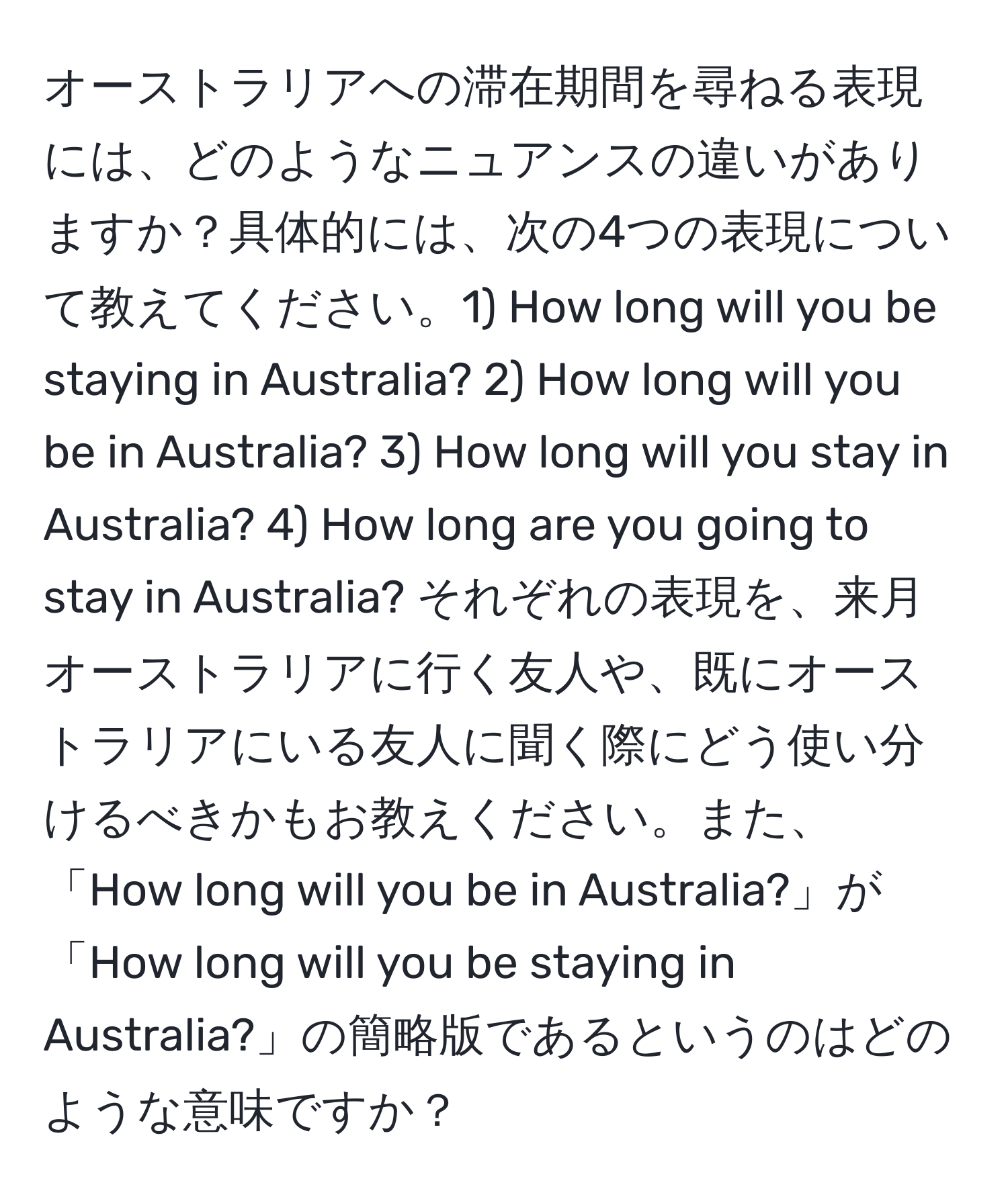 オーストラリアへの滞在期間を尋ねる表現には、どのようなニュアンスの違いがありますか？具体的には、次の4つの表現について教えてください。1) How long will you be staying in Australia? 2) How long will you be in Australia? 3) How long will you stay in Australia? 4) How long are you going to stay in Australia? それぞれの表現を、来月オーストラリアに行く友人や、既にオーストラリアにいる友人に聞く際にどう使い分けるべきかもお教えください。また、「How long will you be in Australia?」が「How long will you be staying in Australia?」の簡略版であるというのはどのような意味ですか？