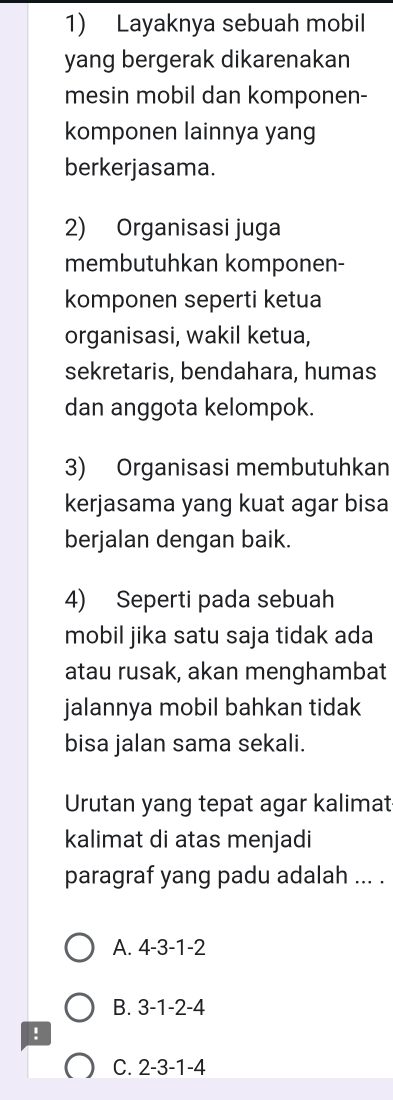 Layaknya sebuah mobil
yang bergerak dikarenakan
mesin mobil dan komponen-
komponen lainnya yang
berkerjasama.
2) Organisasi juga
membutuhkan komponen-
komponen seperti ketua
organisasi, wakil ketua,
sekretaris, bendahara, humas
dan anggota kelompok.
3) Organisasi membutuhkan
kerjasama yang kuat agar bisa
berjalan dengan baik.
4) Seperti pada sebuah
mobil jika satu saja tidak ada
atau rusak, akan menghambat
jalannya mobil bahkan tidak
bisa jalan sama sekali.
Urutan yang tepat agar kalimat
kalimat di atas menjadi
paragraf yang padu adalah ... .
A. 4 -3 -1 -2
B. 3 -1 -2 -4!
C. 2 -3 -1 -4