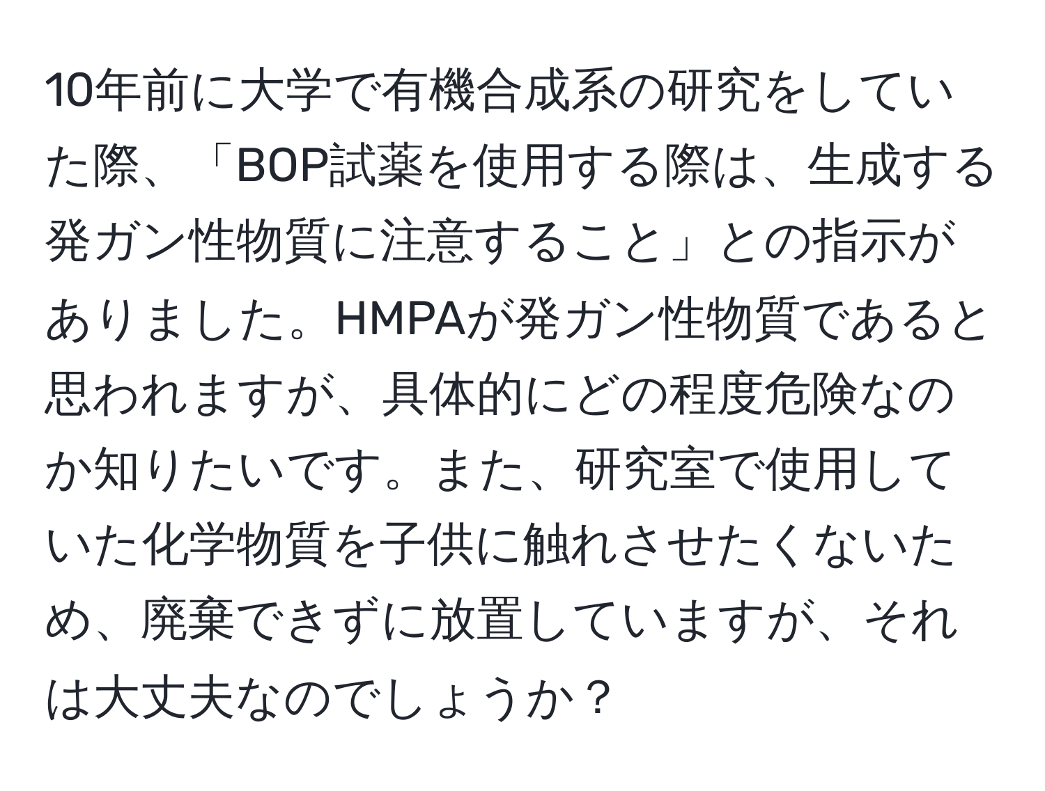 10年前に大学で有機合成系の研究をしていた際、「BOP試薬を使用する際は、生成する発ガン性物質に注意すること」との指示がありました。HMPAが発ガン性物質であると思われますが、具体的にどの程度危険なのか知りたいです。また、研究室で使用していた化学物質を子供に触れさせたくないため、廃棄できずに放置していますが、それは大丈夫なのでしょうか？