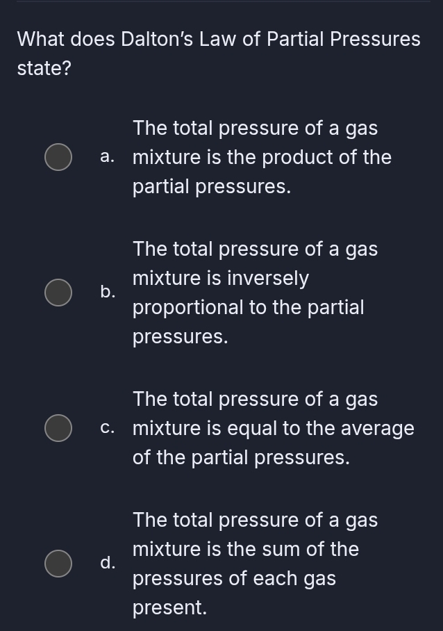 What does Dalton’s Law of Partial Pressures
state?
The total pressure of a gas
a. mixture is the product of the
partial pressures.
The total pressure of a gas
b. mixture is inversely
proportional to the partial
pressures.
The total pressure of a gas
c. mixture is equal to the average
of the partial pressures.
The total pressure of a gas
mixture is the sum of the
d.
pressures of each gas
present.