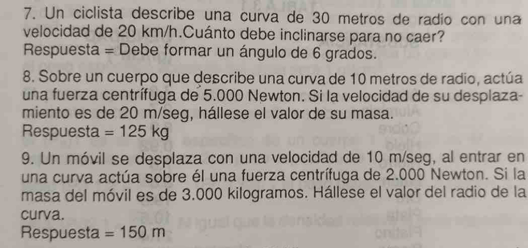 Un ciclista describe una curva de 30 metros de radío con una 
velocidad de 20 km/h.Cuánto debe inclinarse para no caer? 
Respuesta = Debe formar un ángulo de 6 grados. 
8. Sobre un cuerpo que describe una curva de 10 metros de radio, actúa 
una fuerza centrífuga de 5.000 Newton. Si la velocidad de su desplaza- 
miento es de 20 m/seg, hállese el valor de su masa. 
Respuesta =125kg
9. Un móvil se desplaza con una velocidad de 10 m/seg, al entrar en 
una curva actúa sobre él una fuerza centrífuga de 2.000 Newton. Si la 
masa del móvil es de 3.000 kilogramos. Hállese el valor del radio de la 
curva. 
Respuesta =150m