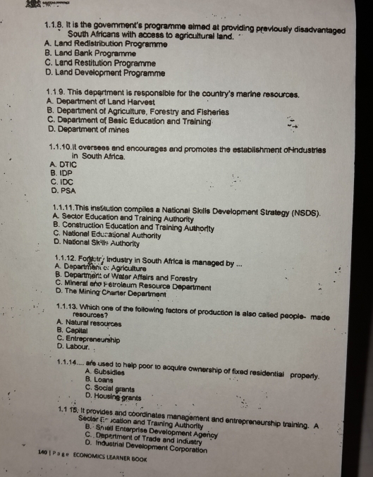 It is the govemment's programme aimed at providing previously disadvantaged
South Africans with access to agricultural land.
A. Land Redistribution Programme
B. Land Bank Programme
C. Land Restitution Programme
D. Land Development Programme
1.1.9. This department is responsible for the country's marine resources.
A. Department of Land Harvest
B. Department of Agriculture, Forestry and Fisheries
C. Department of Basic Education and Training
D. Department of mines
1.1.10.It oversees and encourages and promotes the establishment of industries
in South Africa
A. DTIC
B. IDP
C. IDC
D. PSA
1.1.11.This institution compiles a National Skılls Development Strategy (NSDS).
A. Sector Education and Training Authority
B. Construction Education and Training Authorty
C. National Educational Authority
D. National Skilly Authority
1.1.12. Fordotry industry in South Africa is managed by ...
A. Departmem c: Agriculture
B. Department of Water Affairs and Forestry
C. Mineral and Fetroleum Resource Department
D. The Mining Charter Department
1.1.13. Which one of the following factors of production is also called people- made
resources?
A. Natural resources
B. Capital
C. Entrepreneurship
D. Labour.
1.1.14.... are used to help poor to acquire ownership of fixed residential properly.
A. Subsidies
B. Loans
C. Social grants
D. Housing grants
1,1 15. It provides and coordinates management and entrepreneurship training. A
Secter En ucation and Training Authority
B Smell Enterprise Development Ageñcy
C. Depertment of Trade and industry
D. Industrial Development Corporation
140 | Pョ ge ECONOMICS LEARNER BOOK