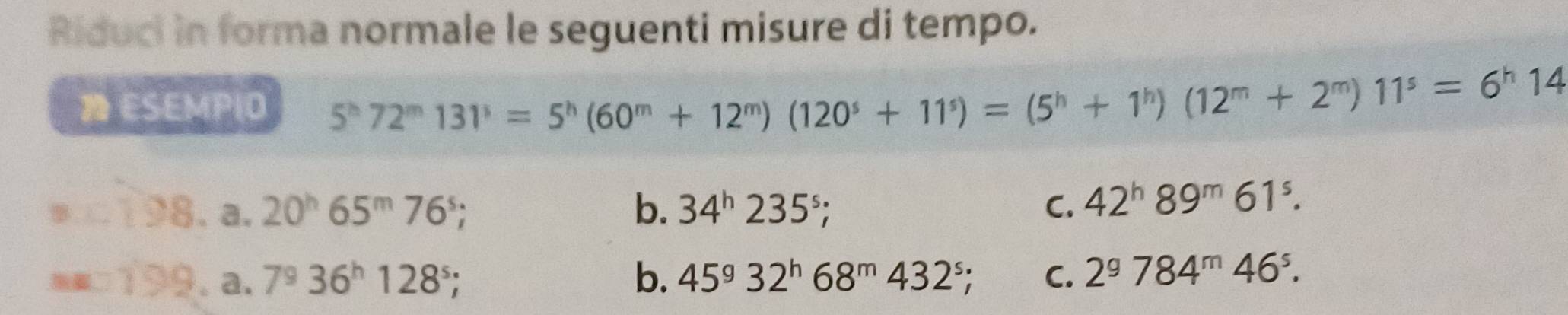 Riduci in forma normale le seguenti misure di tempo.
ESEMP|O 5^h72^m131^3=5^h(60^m+12^m)(120^s+11^s)=(5^h+1^h)(12^m+2^m)11^s=6^h14
288 a. 20^h65^m76^s; b. 34^h235^s; C. 42^h89^m61^s. 
===199° a. 7^936^h128^s; b. 45^g32^h68^m432^s; C. 2^9784^m46^s.