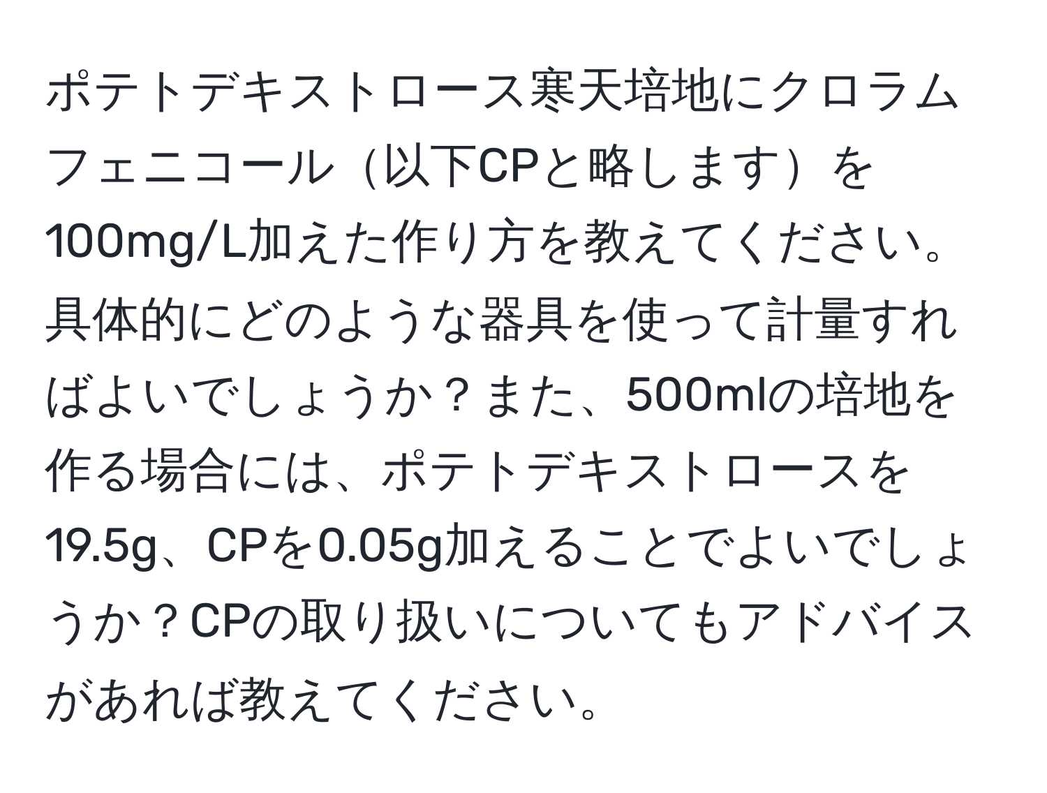 ポテトデキストロース寒天培地にクロラムフェニコール以下CPと略しますを100mg/L加えた作り方を教えてください。具体的にどのような器具を使って計量すればよいでしょうか？また、500mlの培地を作る場合には、ポテトデキストロースを19.5g、CPを0.05g加えることでよいでしょうか？CPの取り扱いについてもアドバイスがあれば教えてください。