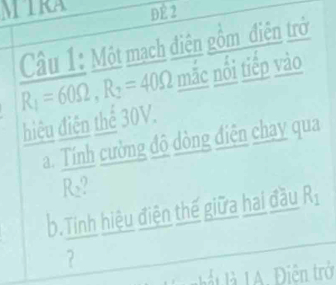 MIRA 
DE 2 
Câu 1: Một mạch điện gồm điện trở
R_1=60Omega , R_2=40Omega mắc nổi tiếp vào 
điệu điện thể 30V. 
a. Tính cường độ dòng điện chạy qua
R_2
b.Tinh hiệu điện thế giữa hai đầu Rị 
? 
_ 
Diê n trở