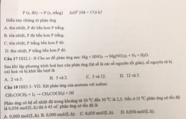 P(s,d6)to P(s,triang) △ rH^6298=17.6kJ
Điều này chứng tỏ phân ứng
A. thu nhiệt, P đỏ bền hơn P trắng.
B. tỏa nhiệt, P đó bền hơn P trắng.
C. tỏa nhiệt, P trắng bền hơn P đó.
D. thu nhiệt, P trắng bền hơn P đó.
Câu 17 HH2.1- B Cho sơ đồ phản ứng sau: Mg+HNO_3to Mg(NO_3)_2+N_2+H_2O. 
Sau khi lập phương trình hoá học của phân ứng (hệ số là các số nguyên tối gián), số nguyên từ bị
oxi hoá và bị khứ lần lượt là
A. 2 và 5. B. 5 và 2. C. 5 và 12. D. 12 và 5.
Câu 18 HH3.3- VD. Xét phân ứng của acetone với iodine:
CH_3COCH_3+I_2to CH_3COCH_2I+HI
Phản ứng có hệ số nhiệt độ trong khoảng từ 30°C đến 50°C là 2,5. Nếu 6 35°C phân íng có tốc đi
là 0,036mol/(L.h) thi ở 45 oC phân ứng có tốc độ là
A. 0,060mol/(L.h).B.0,090mol/(L.h). C. 0,030mol/(L.h). D 0,036mol/(Lh).