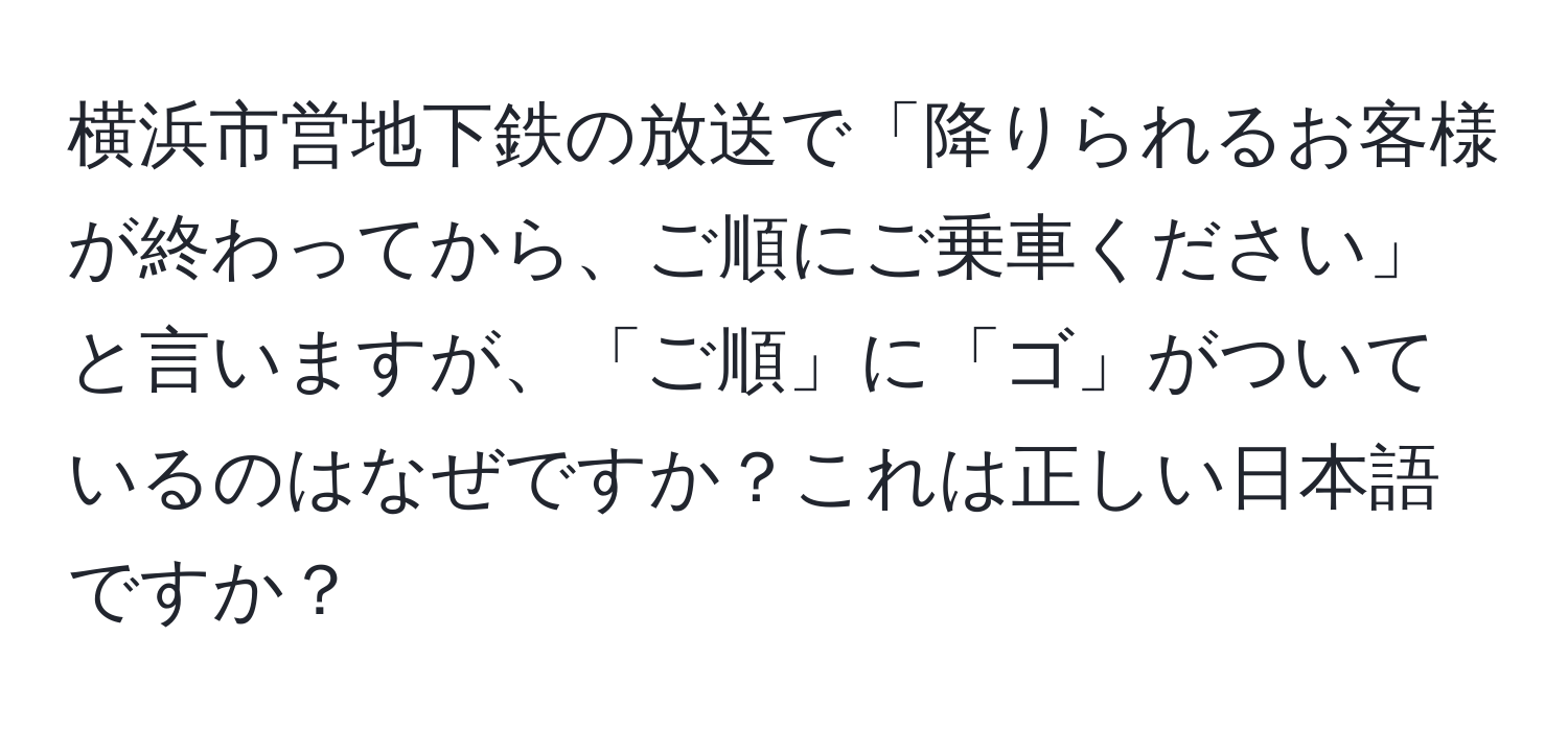 横浜市営地下鉄の放送で「降りられるお客様が終わってから、ご順にご乗車ください」と言いますが、「ご順」に「ゴ」がついているのはなぜですか？これは正しい日本語ですか？