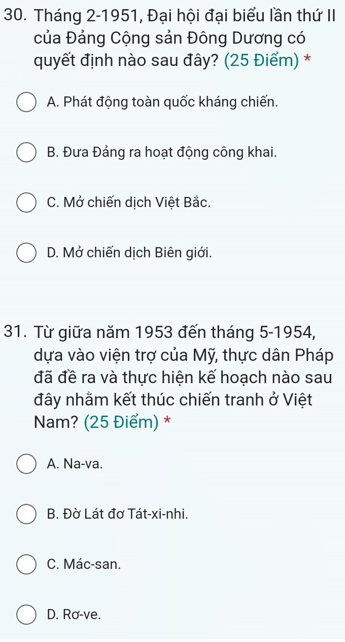 Tháng 2-1951, Đại hội đại biểu lần thứ II
của Đảng Cộng sản Đông Dương có
quyết định nào sau đây? (25 Điểm) *
A. Phát động toàn quốc kháng chiến.
B. Đưa Đảng ra hoạt động công khai.
C. Mở chiến dịch Việt Bắc.
D. Mở chiến dịch Biên giới.
31. Từ giữa năm 1953 đến tháng 5-1954,
dựa vào viện trợ của Mỹ, thực dân Pháp
đã đề ra và thực hiện kế hoạch nào sau
đây nhằm kết thúc chiến tranh vector O Việt
Nam? (25 Điểm) *
A. Na-va.
B. Đờ Lát đơ Tát-xi-nhi.
C. Mác-san.
D. Rơ-ve.