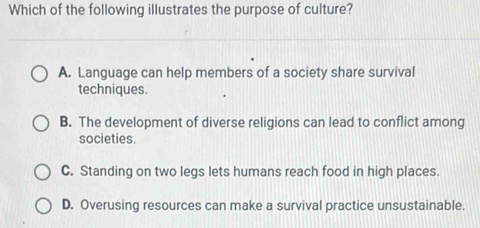 Which of the following illustrates the purpose of culture?
A. Language can help members of a society share survival
techniques.
B. The development of diverse religions can lead to conflict among
societies.
C. Standing on two legs lets humans reach food in high places.
D. Overusing resources can make a survival practice unsustainable.