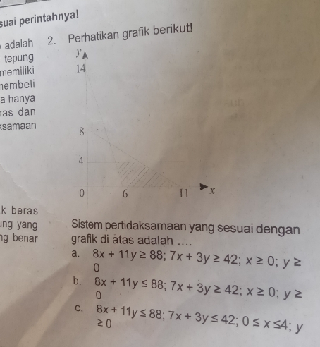 suai perintahnya!
adalah 2. Perhatikan grafik berikut!
tepung 
memiliki 
hembeli
a hanya
ras dan
samaan 
k beras
ng yang Sistem pertidaksamaan yang sesuai dengan
g benar grafik di atas adalah ....
a. 8x+11y≥ 88; 7x+3y≥ 42; x≥ 0;y≥
0
b. 8x+11y≤ 88; 7x+3y≥ 42; x≥ 0;y≥
0
C. 8x+11y≤ 88; 7x+3y≤ 42; 0≤ x≤ 4; ≥ 0 y