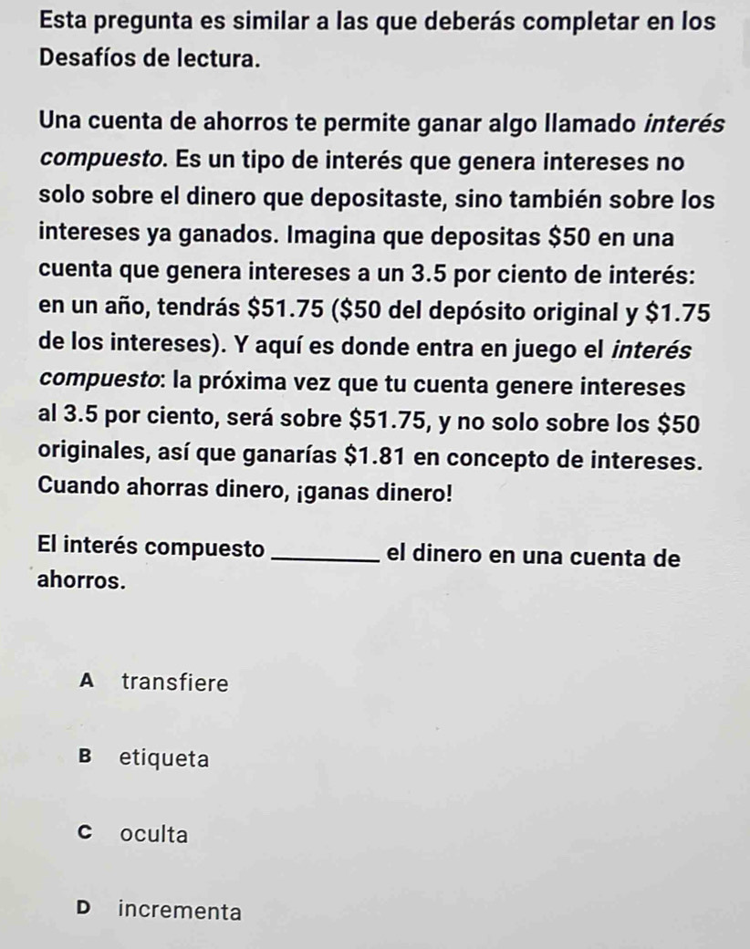 Esta pregunta es similar a las que deberás completar en los
Desafíos de lectura.
Una cuenta de ahorros te permite ganar algo llamado interés
compuesto. Es un tipo de interés que genera intereses no
solo sobre el dinero que depositaste, sino también sobre los
intereses ya ganados. Imagina que depositas $50 en una
cuenta que genera intereses a un 3.5 por ciento de interés:
en un año, tendrás $51.75 ($50 del depósito original y $1.75
de los intereses). Y aquí es donde entra en juego el interés
compuesto: la próxima vez que tu cuenta genere intereses
al 3.5 por ciento, será sobre $51.75, y no solo sobre los $50
originales, así que ganarías $1.81 en concepto de intereses.
Cuando ahorras dinero, ¡ganas dinero!
El interés compuesto_ el dinero en una cuenta de
ahorros.
A transfiere
B etiqueta
c oculta
D incrementa