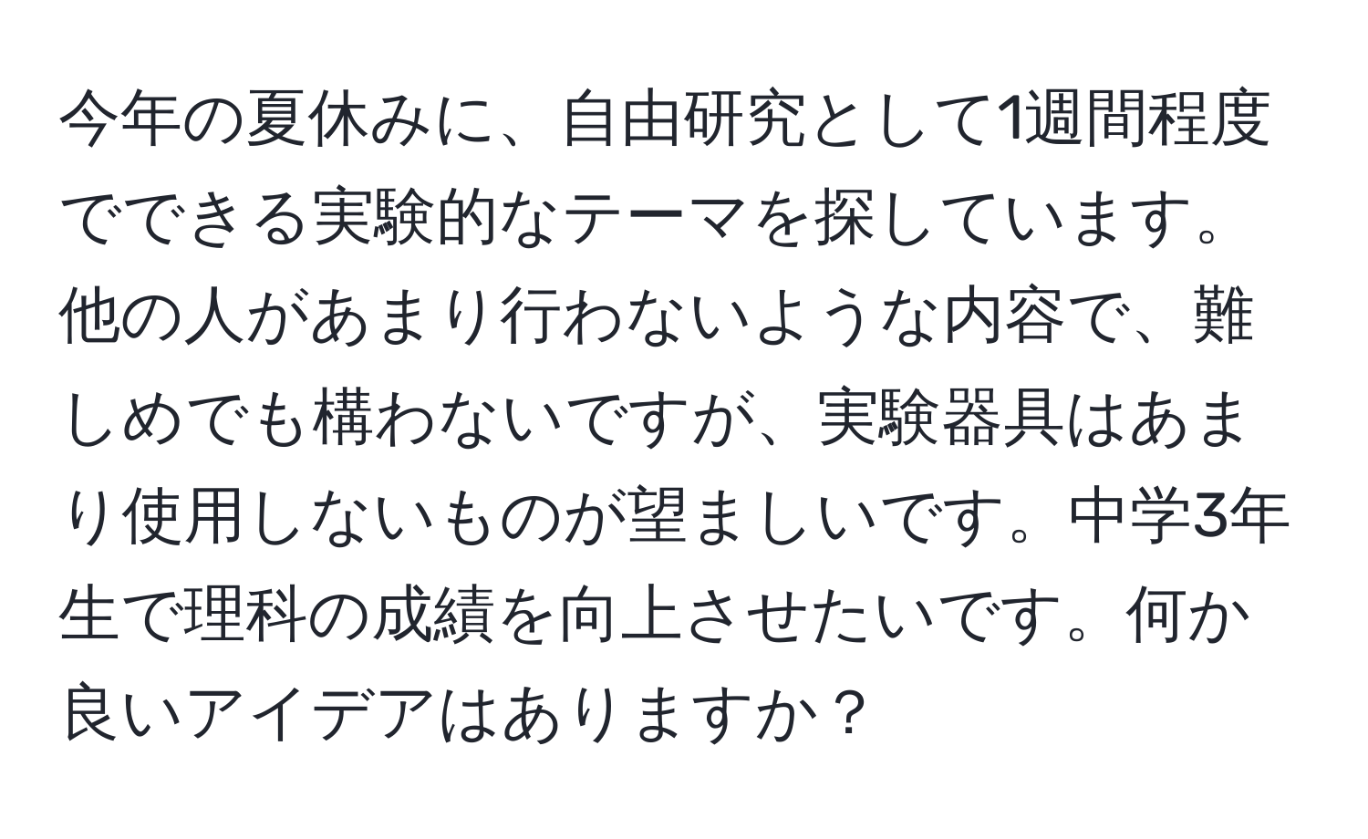 今年の夏休みに、自由研究として1週間程度でできる実験的なテーマを探しています。他の人があまり行わないような内容で、難しめでも構わないですが、実験器具はあまり使用しないものが望ましいです。中学3年生で理科の成績を向上させたいです。何か良いアイデアはありますか？