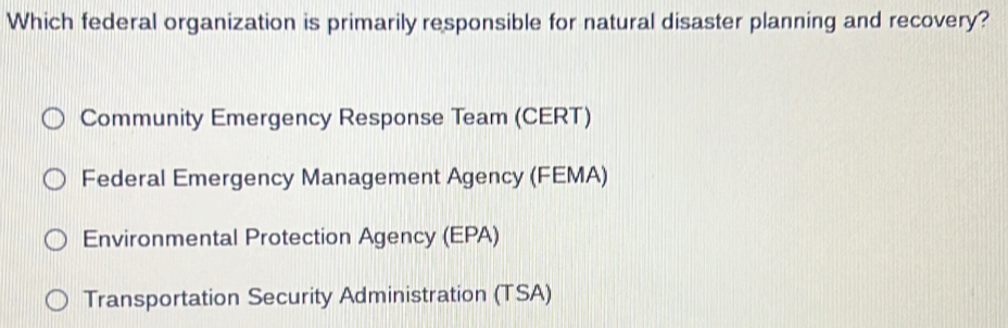 Which federal organization is primarily responsible for natural disaster planning and recovery?
Community Emergency Response Team (CERT)
Federal Emergency Management Agency (FEMA)
Environmental Protection Agency (EPA)
Transportation Security Administration (TSA)