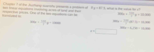 Chapter 7 of the Jiuzhang suanshu presents a problem of 1 ify=87.5
two linear equations involving acres of land and their , what is the value for x?
respective prices. One of the two equations can be
transiated to:
300x+ 100/3 y=10,000
300x+ 500/7 y=10000
300x+ 500/y (87.5)=10,000
300x+6,250=10,000
x=□