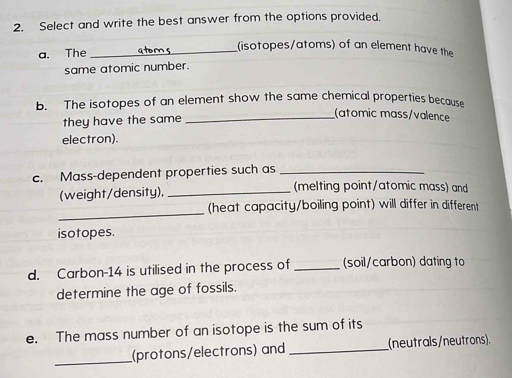 Select and write the best answer from the options provided. 
a. The_ 
(isotopes/atoms) of an element have the 
same atomic number. 
b. The isotopes of an element show the same chemical properties because 
they have the same 
_(atomic mɑss/valence 
electron). 
c. Mass-dependent properties such as_ 
(weight/density),_ 
(melting point/atomic mass) and 
_ 
(heat capacity/boiling point) will differ in different 
isotopes. 
d. Carbon- 14 is utilised in the process of_ 
(soil/carbon) dating to 
determine the age of fossils. 
e. The mass number of an isotope is the sum of its 
_ 
(protons/electrons) and _(neutrals/neutrons).