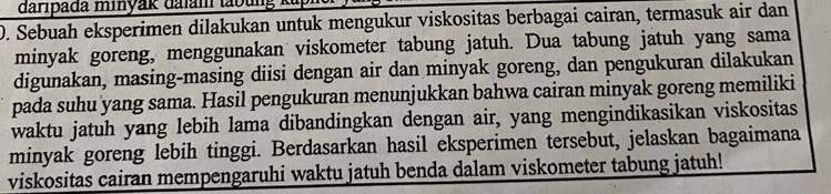 daripada minyak dalam taoung ka 
D. Sebuah eksperimen dilakukan untuk mengukur viskositas berbagai cairan, termasuk air dan 
minyak goreng, menggunakan viskometer tabung jatuh. Dua tabung jatuh yang sama 
digunakan, masing-masing diisi dengan air dan minyak goreng, dan pengukuran dilakukan 
pada suhu yang sama. Hasil pengukuran menunjukkan bahwa cairan minyak goreng memiliki 
waktu jatuh yang lebih lama dibandingkan dengan air, yang mengindikasikan viskositas 
minyak goreng lebih tinggi. Berdasarkan hasil eksperimen tersebut, jelaskan bagaimana 
viskositas cairan mempengaruhi waktu jatuh benda dalam viskometer tabung jatuh!