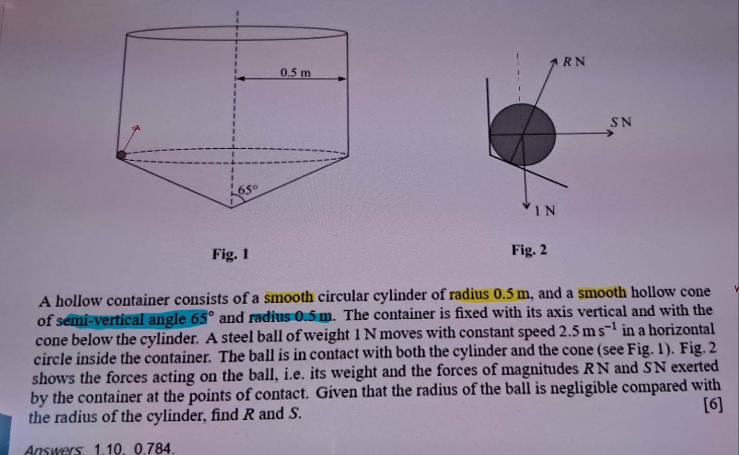 Fig. 1 Fig. 2
A hollow container consists of a smooth circular cylinder of radius 0.5 m, and a smooth hollow cone
of semi-vertical angle 65° and radius 0.5 m. The container is fixed with its axis vertical and with the
cone below the cylinder. A steel ball of weight 1 N moves with constant speed 2.5ms^(-1) in a horizontal
circle inside the container. The ball is in contact with both the cylinder and the cone (see Fig. 1). Fig. 2
shows the forces acting on the ball, i.e. its weight and the forces of magnitudes RN and SN exerted
by the container at the points of contact. Given that the radius of the ball is negligible compared with
the radius of the cylinder, find R and S. [6]
Answers 1.10. 0.784.