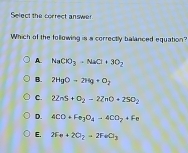 Select the correct answer
Which of the following is a correctly balanced equation?
A. NaCO_3-NaCl+3O_2
B. 2HgO-2Hg+O_2
C. 2ZnS+O_2-2ZnO+2SO_2
D. 4CO+Fe_3O_4to 4CO_2+Fe
E. 2Fe+2O_2to 2FeCl_3