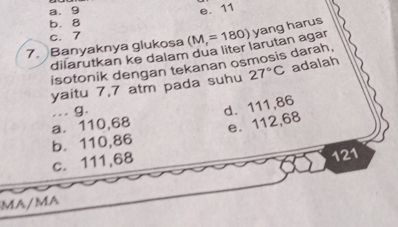 a. 9 e. 11
b. 8
c. 7
(M_r=180) yang harus
7. Banyaknya glukosa dilarutkan ke dalam dua liter larutan agar
isotonik dengan tekanan osmosis darah,
yaitu 7,7 atm pada suhu 27°C adalah
... g.
d. 111,86
a. 110,68
e. 112,68
b. 110,86
c. 111,68
121
MA/MA