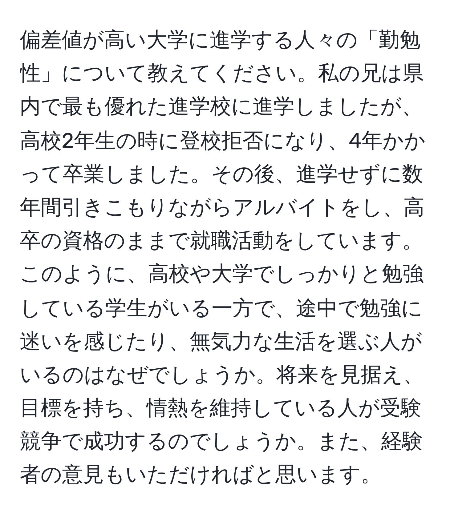 偏差値が高い大学に進学する人々の「勤勉性」について教えてください。私の兄は県内で最も優れた進学校に進学しましたが、高校2年生の時に登校拒否になり、4年かかって卒業しました。その後、進学せずに数年間引きこもりながらアルバイトをし、高卒の資格のままで就職活動をしています。このように、高校や大学でしっかりと勉強している学生がいる一方で、途中で勉強に迷いを感じたり、無気力な生活を選ぶ人がいるのはなぜでしょうか。将来を見据え、目標を持ち、情熱を維持している人が受験競争で成功するのでしょうか。また、経験者の意見もいただければと思います。