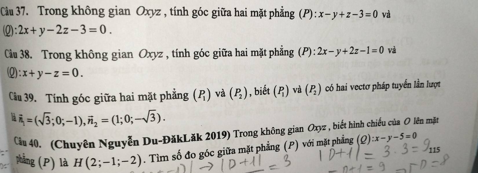 Trong không gian Oxyz , tính góc giữa hai mặt phẳng (P): x-y+z-3=0 và 
(Q): 2x+y-2z-3=0. 
Câu 38. Trong không gian Oxyz , tính góc giữa hai mặt phẳng (P): 2x-y+2z-1=0 và 
Q: x+y-z=0. 
Câu 39. Tính góc giữa hai mặt phẳng (P_1) và (P_2) , biết (P_1) và (P_2) có hai vectơ pháp tuyến lần lượt 
là vector n_1=(sqrt(3);0;-1), vector n_2=(1;0;-sqrt(3)). 
Cầu 40. (Chuyên Nguyễn Du-ĐăkLăk 2019) Trong không gian Oxyz , biết hình chiếu của O lên mặt 
phẳng (P) là H(2;-1;-2). Tìm số đo góc giữa mặt phẳng (P) với mặt phẳng (Q) :x-y-5=0