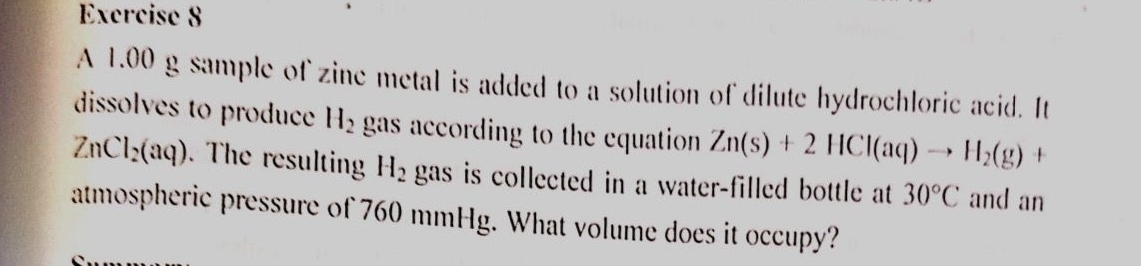 Excrcise 8 
A 1.00 g sample of zine metal is added to a solution of dilute hydrochloric acid. It 
dissolves to produce H_2 gas according to the equation Zn(s)+2HCl(aq)to H_2(g) +
ZnCl_2(aq). The resultin H_2 gas is collected in a water-filled bottle at 30°C and an 
atmospheric pressure of 760 mmHg. What volume does it occupy?