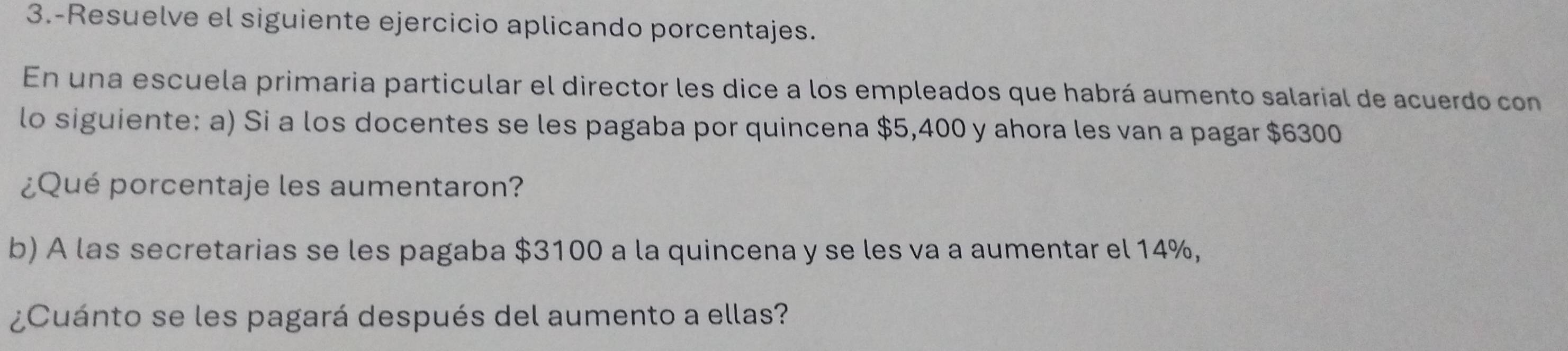 3.-Resuelve el siguiente ejercicio aplicando porcentajes. 
En una escuela primaria particular el director les dice a los empleados que habrá aumento salarial de acuerdo con 
lo siguiente: a) Si a los docentes se les pagaba por quincena $5,400 y ahora les van a pagar $6300
¿Qué porcentaje les aumentaron? 
b) A las secretarias se les pagaba $3100 a la quincena y se les va a aumentar el 14%, 
¿Cuánto se les pagará después del aumento a ellas?