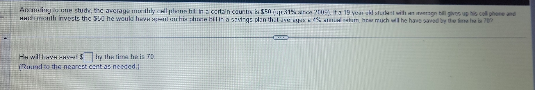 According to one study, the average monthly cell phone bill in a certain country is $50 (up 31% since 2009). If a 19-year old student with an average bill gives up his cell phone and 
each month invests the $50 he would have spent on his phone bill in a savings plan that averages a 4% annual return, how much will he have saved by the time he is 70? 
He will have saved $□ by the time he is 70. 
(Round to the nearest cent as needed.)