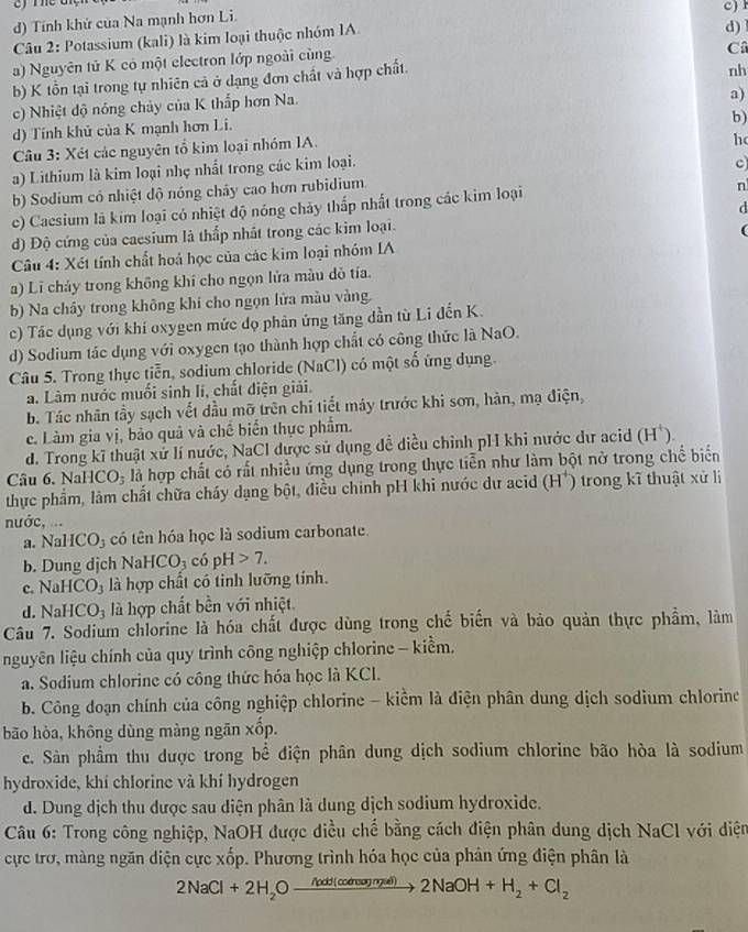 d) Tính khứ của Na mạnh hơn Li.
d) 
Câu 2: Potassium (kali) là kim loại thuộc nhóm IA. c)
a) Nguyên tử K có một electron lớp ngoài cùng.
C
b) K tồn tại trong tự nhiên cả ở dạng đơn chất và hợp chất.
nh
c) Nhiệt độ nóng chủy của K thấp hơn Na.
a)
b)
d) Tính khủ của K mạnh hơn Li.
Câu 3: Xét các nguyên tổ kim loại nhóm IA.
h
a) Lithium là kim loại nhẹ nhất trong các kim loại.
b) Sodium có nhiệt dộ nóng chây cao hơn rubidium, c
c) Caesium là kim loại có nhiệt độ nóng chảy thấp nhất trong các kim loại
n
d) Độ cứng của caesium là thấp nhất trong các kim loại. d
Câu 4: Xét tính chất hoá học của các kim loại nhóm IA
a) Lĩ cháy trong không khí cho ngọn lửa màu dỏ tía.
b) Na chây trong không khí cho ngọn lửa màu vàng.
c) Tác dụng với khí oxygen mức dọ phản ứng tăng dần từ Li đến K.
d) Sodium tác dụng với oxygen tạo thành hợp chất có công thức là NaO.
Câu 5. Trong thực tiễn, sodium chloride (NaCl) có một số ứng dụng.
a. Làm nước muối sinh lí, chất điện giải.
b. Tác nhân tầy sạch vết dầu mỡ trên chi tiết máy trước khi sơn, hàn, mạ điện,
c. Làm gia vị, bảo quả và chế biển thực phẩm.
d. Trong kĩ thuật xử lí nước, NaCl được sử dụng đề diều chỉnh pH khi nước dự acid (H).
Câu 6.NaHCO_3 là hợp chất có rất nhiều ứng dụng trong thực tiễn như làm bột nở trong chế biển
thực phẩm, làm chất chữa cháy dạng bột, điều chính pH khi nước dự acid (H*) trong kĩ thuật xử li
nước, ...
a. NaHCO_3 có tên hóa học là sodium carbonate.
b. Dung dịch Na HCO_3 cdpH>7.
c NaHCO_3 là hợp chất có tinh lưỡng tính.
d. NaHCO_3 là hợp chất bền với nhiệt.
Câu 7. Sodium chlorine là hóa chất được dùng trong chế biến và bảo quản thực phẩm, làm
nguyên liệu chính của quy trình công nghiệp chlorine - kiềm.
a. Sodium chlorine có công thức hóa học là KCl.
b. Công đoạn chính của công nghiệp chlorine - kiềm là điện phân dung dịch sodium chlorine
bão hòa, không dùng màng ngãn xốp.
c. Sản phầm thu được trong bể điện phân dung dịch sodium chlorine bão hòa là sodium
hydroxide, khí chlorine và khí hydrogen
d. Dung dịch thu được sau diện phân là dung dịch sodium hydroxide.
Câu 6: Trong công nghiệp, NaOH được điều chế bằng cách điện phân dung dịch NaCl với diện
cực trơ, màng ngăn diện cực xốp. Phương trình hóa học của phản ứng điện phân là
2NaCl+2H_2Oxrightarrow /coHto (cdmaymal)2NaOH+H_2+Cl_2