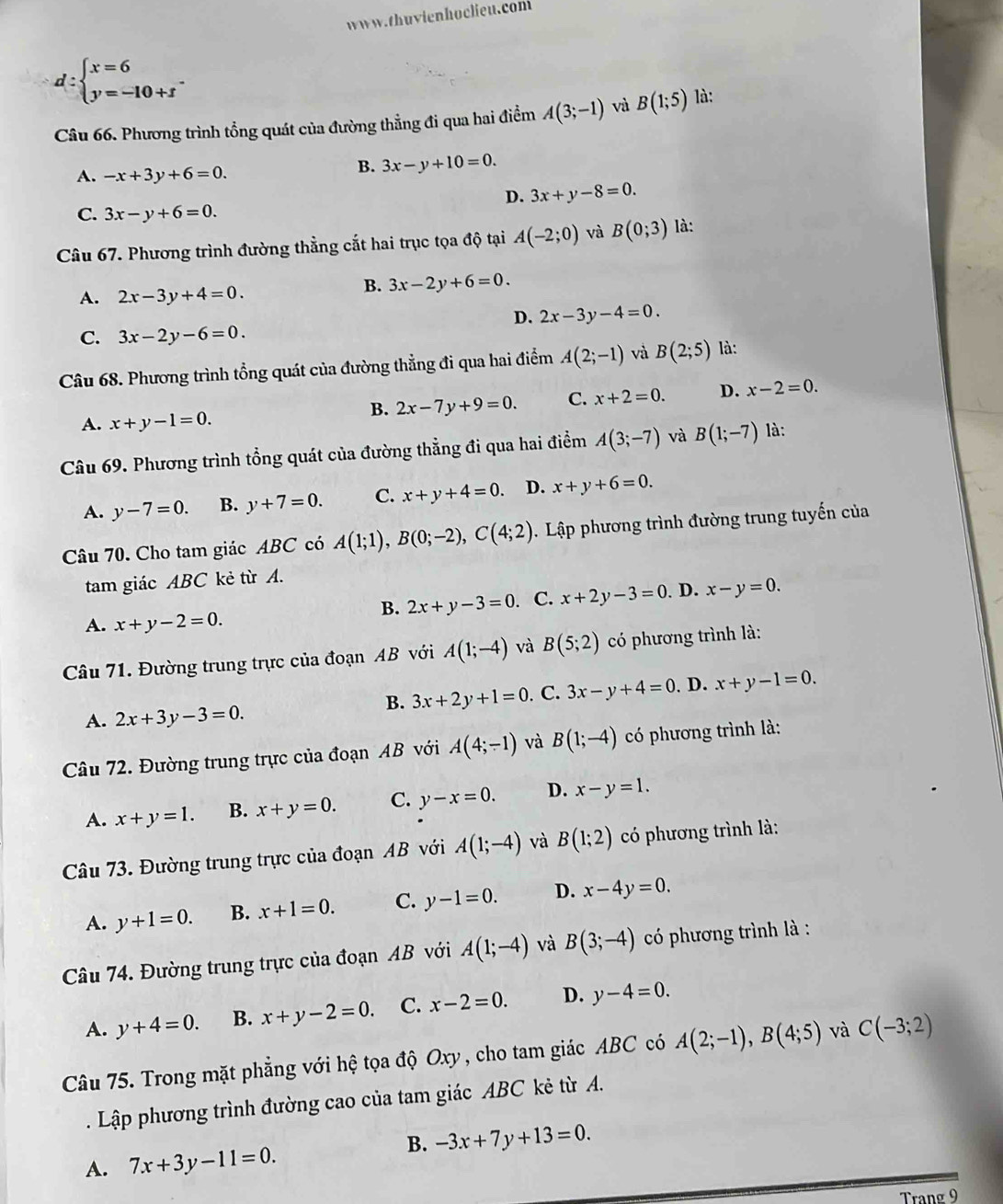 d:beginarrayl x=6 y=-10+fendarray. .
Câu 66. Phương trình tổng quát của đường thẳng đi qua hai điểm A(3;-1) và B(1;5) là:
A. -x+3y+6=0.
B. 3x-y+10=0.
D. 3x+y-8=0.
C. 3x-y+6=0.
Câu 67. Phương trình đường thẳng cắt hai trục tọa độ tại A(-2;0) và B(0;3) là:
A. 2x-3y+4=0.
B. 3x-2y+6=0.
D. 2x-3y-4=0.
C. 3x-2y-6=0.
Câu 68. Phương trình tổng quát của đường thẳng đi qua hai điểm A(2;-1) và B(2;5) là:
B. 2x-7y+9=0. C. x+2=0. D. x-2=0.
A. x+y-1=0.
Câu 69. Phương trình tổng quát của đường thẳng đi qua hai điểm A(3;-7) và B(1;-7) là:
A. y-7=0. B. y+7=0. C. x+y+4=0. D. x+y+6=0.
Câu 70. Cho tam giác ABC có A(1;1),B(0;-2),C(4;2).  Lập phương trình đường trung tuyến của
tam giác ABC kẻ từ A.
A. x+y-2=0.. C. x+2y-3=0. D. x-y=0.
B. 2x+y-3=0
Câu 71. Đường trung trực của đoạn AB với A(1;-4) và B(5;2) có phương trình là:
A. 2x+3y-3=0.. C. 3x-y+4=0. D. x+y-1=0.
B. 3x+2y+1=0
Câu 72. Đường trung trực của đoạn AB với A(4;-1) và B(1;-4) có phương trình là:
A. x+y=1. B. x+y=0. C. y-x=0. D. x-y=1.
Câu 73. Đường trung trực của đoạn AB với A(1;-4) và B(1;2) có phương trình là:
A. y+1=0. B. x+1=0. C. y-1=0. D. x-4y=0.
Câu 74. Đường trung trực của đoạn AB với A(1;-4) và B(3;-4) có phương trình là :
A. y+4=0. B. x+y-2=0. C. x-2=0. D. y-4=0.
Câu 75. Trong mặt phẳng với hệ tọa độ Oxy, cho tam giác ABC có A(2;-1),B(4;5) và C(-3;2). Lập phương trình đường cao của tam giác ABC kẻ từ A.
B. -3x+7y+13=0.
A. 7x+3y-11=0.
Trang 9