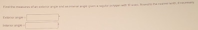 ind the measures of an exterior angle and an interor angle given is reguler polygon with T1 sides. Round to the nearest with if necessary. 
Exterior ang c=□
Interior angle □°