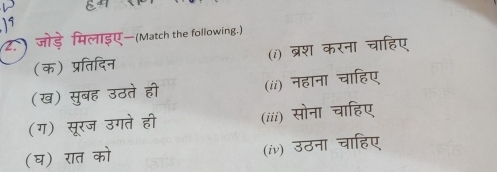 19 
2. ) जोड़े मिलाइए—(Match the following.) 
(क) प्रतिदिन (i) ब्रश करना चाहिए 
(ख) सुबह उठते ही (ii) नहाना चाहिए 
(ग) सूरज उगते ही (iii) सोना चाहिए 
(घ) रात को (iv) उठना चाहिए