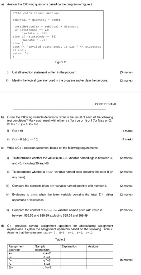 Answer the following questions based on the program in Figure 2.
//the calculations section
subTotal = quantity * cost;
totalBeforeTax = subTotal - discount;
if (stateCode == 13)
taxRate = .075;
else if (stateCode == 14)
taxRate = ,08;
else (
cout << "Invalid state code. It was * < stateCode
<< endl;
return 1;
Figure 2
i) List all selection statement written in the program. (3 marks)
ii) Identify the logical operator used in the program and explain the purpose. (3 marks)
CONFIDENTIAL
b) Given the following variable definitions, what is the result of each of the following
test conditions? Mark each result with either a t (for true or 1) or f (for false or 0).
int  x=10,y=5,z=42;
i if(x>0) (1 mark)
ii) if (x>0 z>=10) (1 mark)
c) Write a C++ selection statement based on the following requirements.
i) To determines whether the value in an int variable named age is between 30 (2 marks)
and 40, including 30 and 40.
ii) To determines whether a char variable named code contains the letter R (in (2 marks)
any case).
iii) Compare the contents of an ine variable named quantity with number 5. (2 marks)
iv) Evaluates to τRUe when the letter variable contains the letter Z in either (2 marks)
uppercase or lowercase.
v) Compare the content of a doub1e variable named price with value is (2 marks)
between 555.55 and 999.99 excluding 555.55 and 999.99.
d) C++ provides several assignment operators for abbreviating assignment
expressions. Explain the assignment operators based on the following Table 2.
Assume that the value are: intc=3,d=5,e=4,£=6,q=12
Table 2
arks)