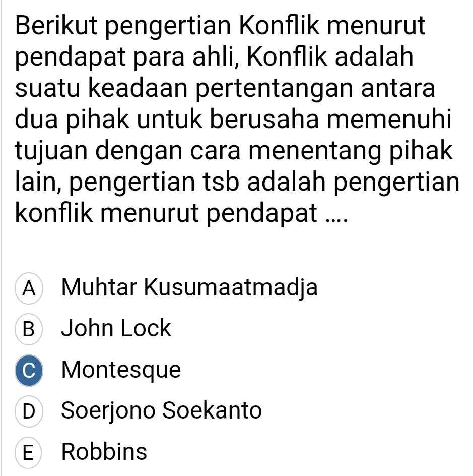 Berikut pengertian Konflik menurut
pendapat para ahli, Konflik adalah
suatu keadaan pertentangan antara
dua pihak untuk berusaha memenuhi
tujuan dengan cara menentang pihak
lain, pengertian tsb adalah pengertian
konflik menurut pendapat ....
A Muhtar Kusumaatmadja
B John Lock
C Montesque
D Soerjono Soekanto
E Robbins