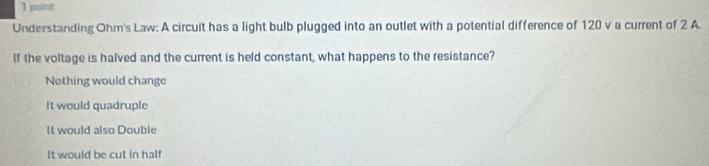 Understanding Ohm's Law: A circuit has a light bulb plugged into an outlet with a potential difference of 120 v a current of 2 A.
If the voltage is halved and the current is held constant, what happens to the resistance?
Nothing would change
It would quadruple
It would also Double
It would be cut in half