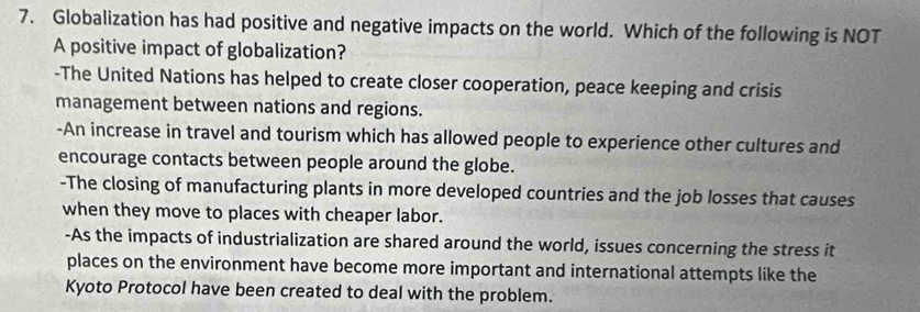 Globalization has had positive and negative impacts on the world. Which of the following is NOT
A positive impact of globalization?
-The United Nations has helped to create closer cooperation, peace keeping and crisis
management between nations and regions.
-An increase in travel and tourism which has allowed people to experience other cultures and
encourage contacts between people around the globe.
-The closing of manufacturing plants in more developed countries and the job losses that causes
when they move to places with cheaper labor.
-As the impacts of industrialization are shared around the world, issues concerning the stress it
places on the environment have become more important and international attempts like the
Kyoto Protocol have been created to deal with the problem.