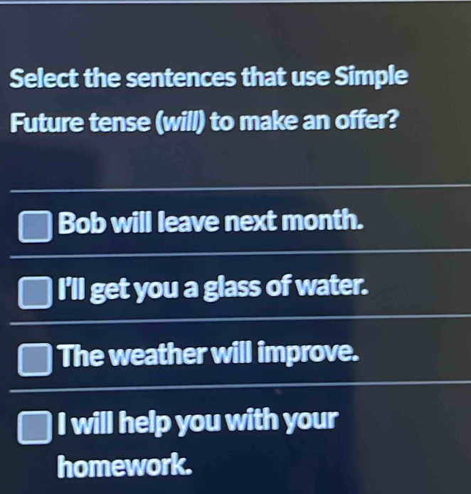 Select the sentences that use Simple
Future tense (will) to make an offer?
Bob will leave next month.
I'll get you a glass of water.
The weather will improve.
I will help you with your
homework.