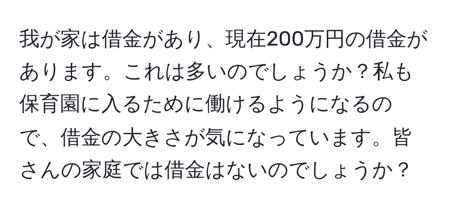 我が家は借金があり、現在200万円の借金があります。これは多いのでしょうか？私も保育園に入るために働けるようになるので、借金の大きさが気になっています。皆さんの家庭では借金はないのでしょうか？