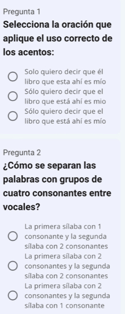 Pregunta 1
Selecciona la oración que
aplique el uso correcto de
los acentos:
Solo quiero decir que él
libro que esta ahí es mío
Sólo quiero decir que el
libro que está ahí es mio
Sólo quiero decir que el
libro que está ahí es mío
Pregunta 2
¿Cómo se separan las
palabras con grupos de
cuatro consonantes entre
vocales?
La primera sílaba con 1
consonante y la segunda
sílaba con 2 consonantes
La primera sílaba con 2
consonantes y la segunda
sílaba con 2 consonantes
La primera sílaba con 2
consonantes y la segunda
sílaba con 1 consonante