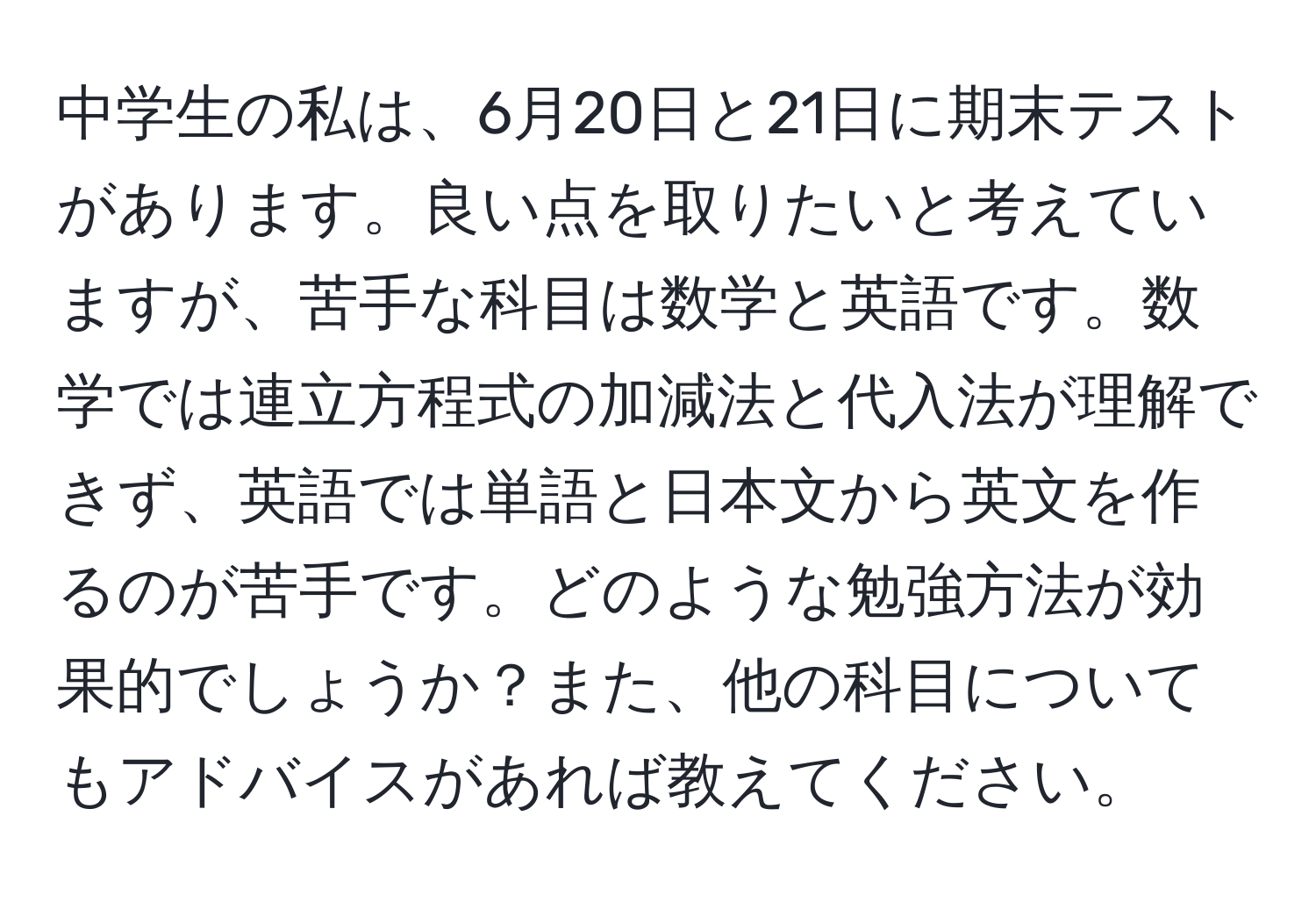 中学生の私は、6月20日と21日に期末テストがあります。良い点を取りたいと考えていますが、苦手な科目は数学と英語です。数学では連立方程式の加減法と代入法が理解できず、英語では単語と日本文から英文を作るのが苦手です。どのような勉強方法が効果的でしょうか？また、他の科目についてもアドバイスがあれば教えてください。