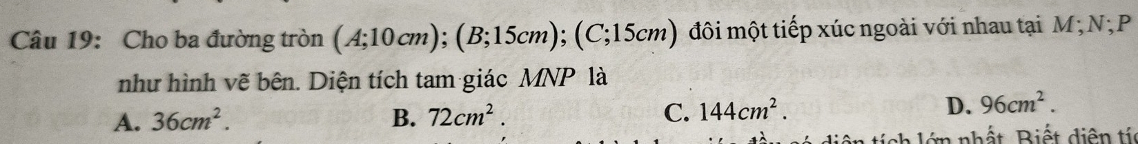 Cho ba đường tròn (A;10cm); (B;15cm); (C;15cm) đôi một tiếp xúc ngoài với nhau tại M;NộP
như hình vẽ bên. Diện tích tam giác MNP là
A. 36cm^2. B. 72cm^2. C. 144cm^2.
D. 96cm^2. 
tiê n tích lớn nhất, Biết diện tí