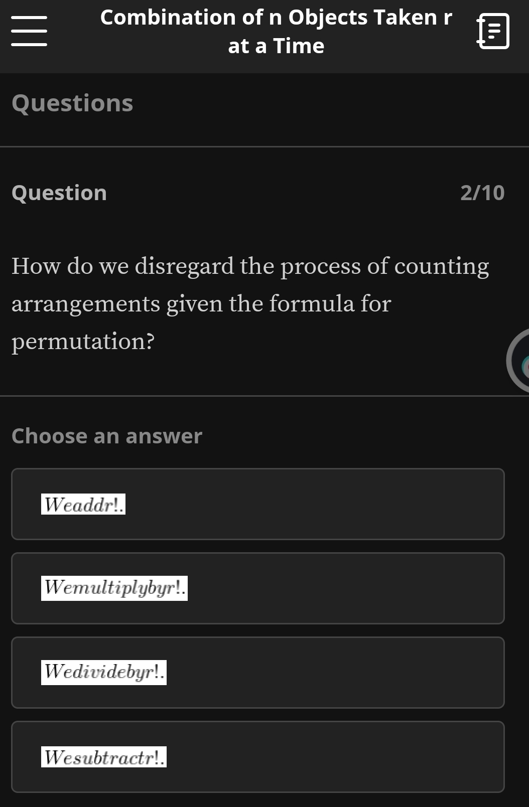 Combination of n Objects Taken r
at a Time
Questions
Question 2/10
How do we disregard the process of counting
arrangements given the formula for
permutation?
Choose an answer
Weaddr!.
Wemultiplybyr!.
Wedividebyr!.
Wesubtractr!.