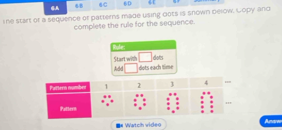 6A 6B 6C 6D 6E br 
ine start of a sequence of patterns made using dots is snown below. Copy and 
complete the rule for the sequence. 
Rule: 
Start with dots 
Add dots each time 
Watch video Answ