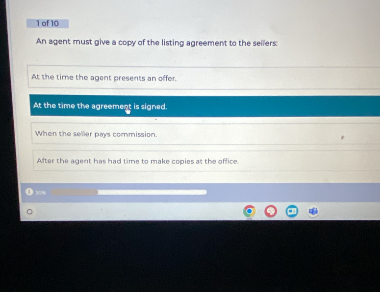 of 10 
An agent must give a copy of the listing agreement to the sellers: 
At the time the agent presents an offer. 
At the time the agreement is signed. 
When the seller pays commission. 
After the agent has had time to make copies at the office.
30%