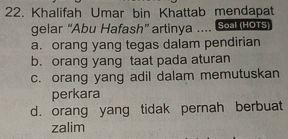 Khalifah Umar bin Khattab mendapat
gelar “Abu Hafash” artinya .... So (нots)
a. orang yang tegas dalam pendirian
b. orang yang taat pada aturan
c. orang yang adil dalam memutuskan
perkara
d. orang yang tidak pernah berbuat
zalim