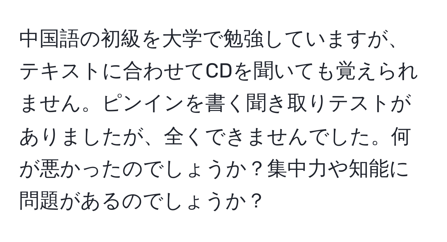 中国語の初級を大学で勉強していますが、テキストに合わせてCDを聞いても覚えられません。ピンインを書く聞き取りテストがありましたが、全くできませんでした。何が悪かったのでしょうか？集中力や知能に問題があるのでしょうか？