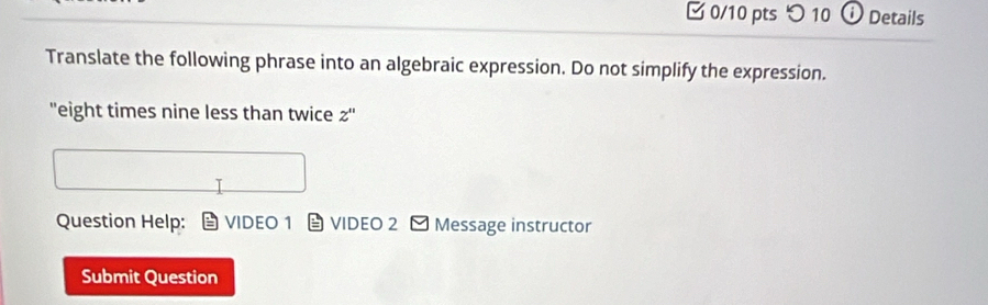 つ10 0 Details 
Translate the following phrase into an algebraic expression. Do not simplify the expression. 
"eight times nine less than twice Z''
Question Help: VIDEO 1 VIDEO 2 - Message instructor 
Submit Question