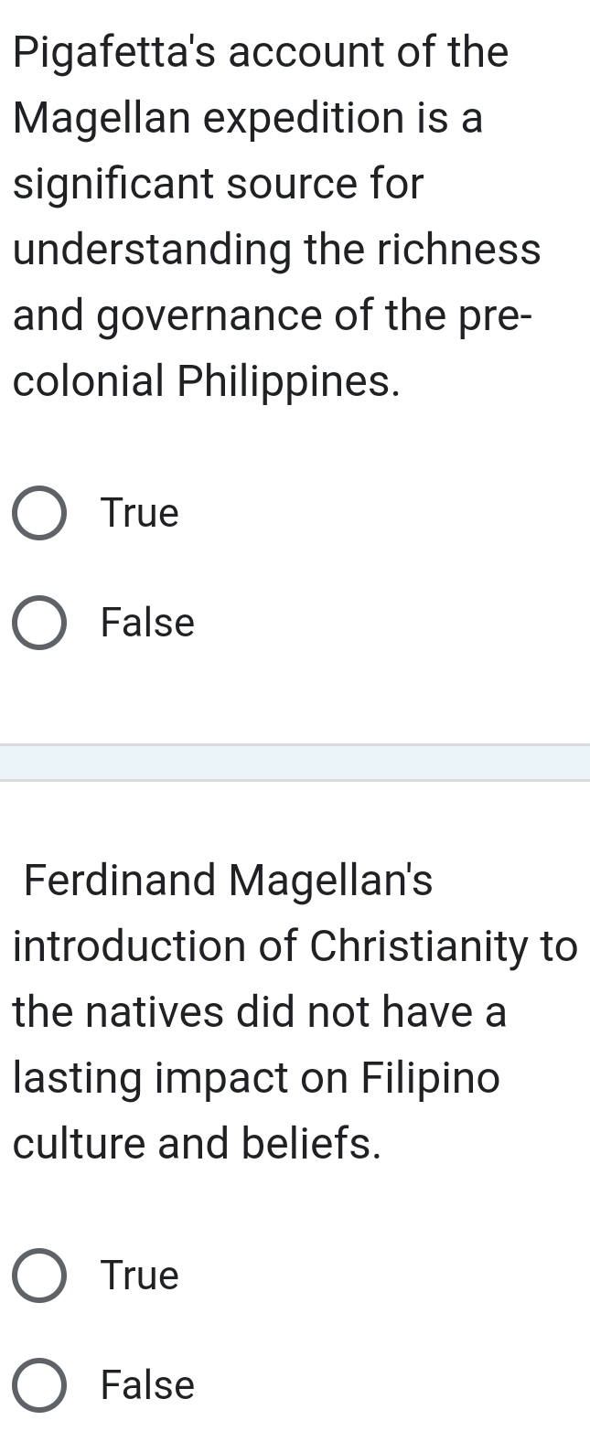 Pigafetta's account of the
Magellan expedition is a
significant source for
understanding the richness
and governance of the pre-
colonial Philippines.
True
False
Ferdinand Magellan's
introduction of Christianity to
the natives did not have a
lasting impact on Filipino
culture and beliefs.
True
False